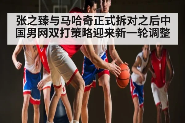 张之臻与马哈奇正式拆对之后中国男网双打策略迎来新一轮调整